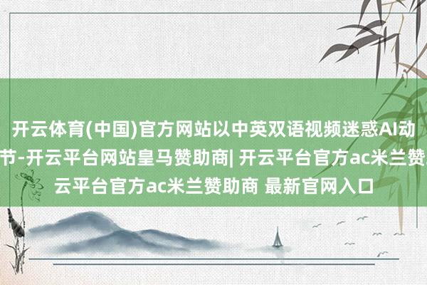 开云体育(中国)官方网站以中英双语视频迷惑AI动画技巧再现历史细节-开云平台网站皇马赞助商| 开云平台官方ac米兰赞助商 最新官网入口