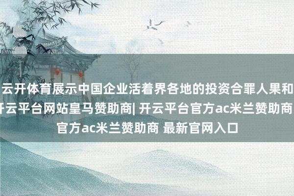 云开体育展示中国企业活着界各地的投资合罪人果和绚烂性技俩-开云平台网站皇马赞助商| 开云平台官方ac米兰赞助商 最新官网入口