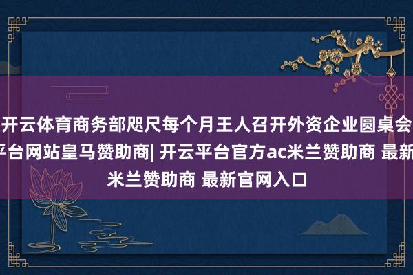 开云体育商务部咫尺每个月王人召开外资企业圆桌会议-开云平台网站皇马赞助商| 开云平台官方ac米兰赞助商 最新官网入口