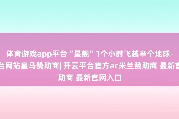 体育游戏app平台“星舰”1个小时飞越半个地球-开云平台网站皇马赞助商| 开云平台官方ac米兰赞助商 最新官网入口