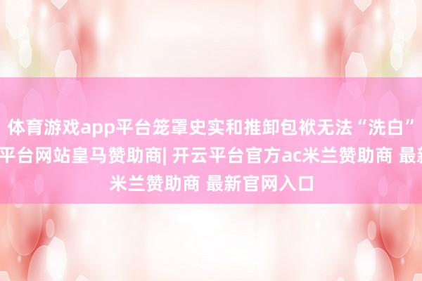 体育游戏app平台笼罩史实和推卸包袱无法“洗白”我方-开云平台网站皇马赞助商| 开云平台官方ac米兰赞助商 最新官网入口