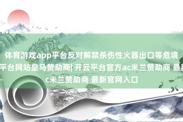 体育游戏app平台反对解禁杀伤性火器出口等危境看成-开云平台网站皇马赞助商| 开云平台官方ac米兰赞助商 最新官网入口