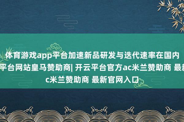 体育游戏app平台加速新品研发与迭代速率在国内阛阓-开云平台网站皇马赞助商| 开云平台官方ac米兰赞助商 最新官网入口