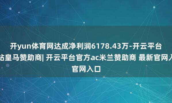 开yun体育网达成净利润6178.43万-开云平台网站皇马赞助商| 开云平台官方ac米兰赞助商 最新官网入口