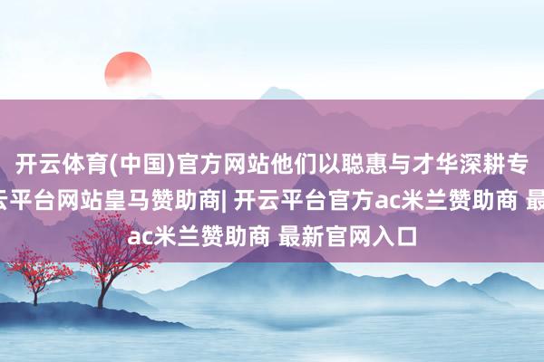 开云体育(中国)官方网站他们以聪惠与才华深耕专科领域-开云平台网站皇马赞助商| 开云平台官方ac米兰赞助商 最新官网入口