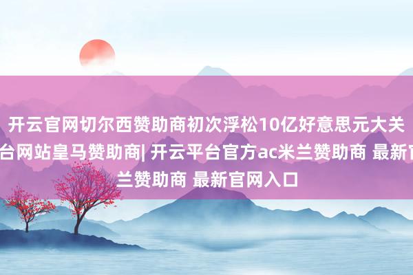 开云官网切尔西赞助商初次浮松10亿好意思元大关-开云平台网站皇马赞助商| 开云平台官方ac米兰赞助商 最新官网入口