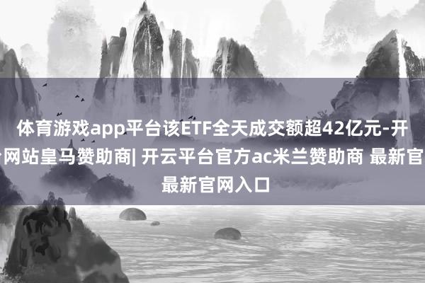 体育游戏app平台该ETF全天成交额超42亿元-开云平台网站皇马赞助商| 开云平台官方ac米兰赞助商 最新官网入口
