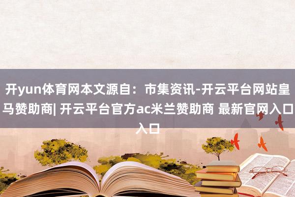 开yun体育网本文源自：市集资讯-开云平台网站皇马赞助商| 开云平台官方ac米兰赞助商 最新官网入口