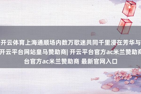 开云体育上海通顺场内数万歌迷共同千里浸在芳华与回忆的交响中-开云平台网站皇马赞助商| 开云平台官方ac米兰赞助商 最新官网入口