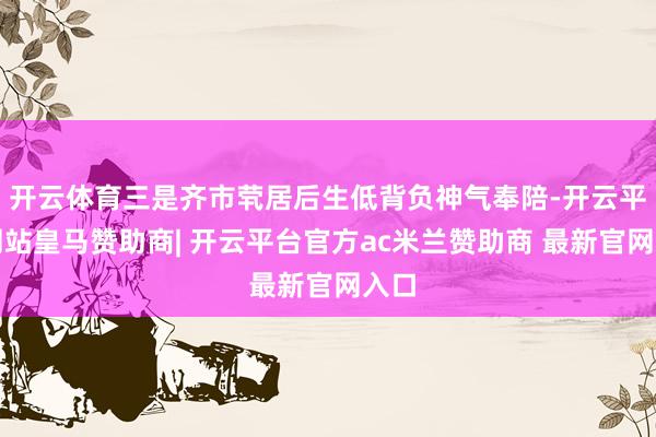开云体育三是齐市茕居后生低背负神气奉陪-开云平台网站皇马赞助商| 开云平台官方ac米兰赞助商 最新官网入口