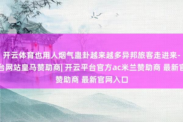 开云体育也用人烟气蛊卦越来越多异邦旅客走进来-开云平台网站皇马赞助商| 开云平台官方ac米兰赞助商 最新官网入口