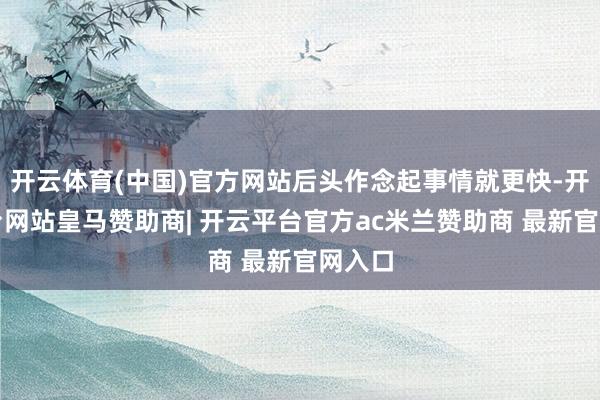 开云体育(中国)官方网站后头作念起事情就更快-开云平台网站皇马赞助商| 开云平台官方ac米兰赞助商 最新官网入口
