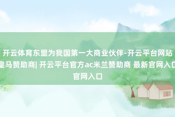 开云体育东盟为我国第一大商业伙伴-开云平台网站皇马赞助商| 开云平台官方ac米兰赞助商 最新官网入口