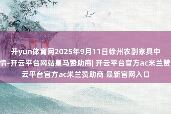 开yun体育网2025年9月11日徐州农副家具中心批发市集价钱行情-开云平台网站皇马赞助商| 开云平台官方ac米兰赞助商 最新官网入口