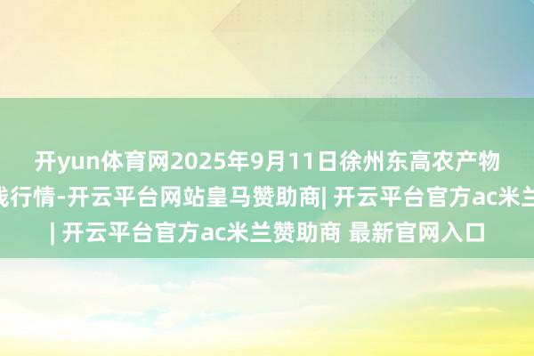 开yun体育网2025年9月11日徐州东高农产物市集惩处有限公司价钱行情-开云平台网站皇马赞助商| 开云平台官方ac米兰赞助商 最新官网入口