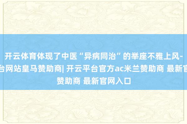 开云体育体现了中医“异病同治”的举座不雅上风-开云平台网站皇马赞助商| 开云平台官方ac米兰赞助商 最新官网入口
