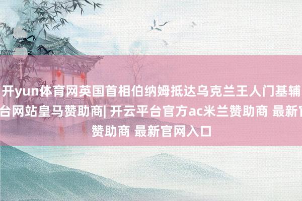 开yun体育网英国首相伯纳姆抵达乌克兰王人门基辅-开云平台网站皇马赞助商| 开云平台官方ac米兰赞助商 最新官网入口
