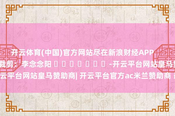 开云体育(中国)官方网站尽在新浪财经APP            						包袱裁剪：李念念阳 							-开云平台网站皇马赞助商| 开云平台官方ac米兰赞助商 最新官网入口
