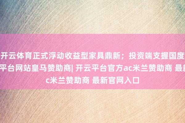 开云体育正式浮动收益型家具鼎新；投资端支握国度计谋-开云平台网站皇马赞助商| 开云平台官方ac米兰赞助商 最新官网入口